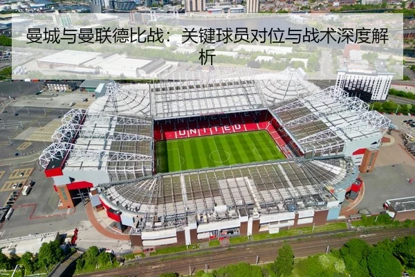 曼城与曼联德比战：关键球员对位与战术深度解析